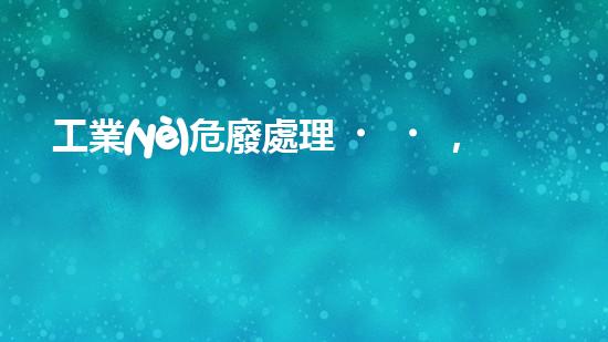 工業(yè)危廢處理，綠色守護(hù)者，護(hù)航美麗家園